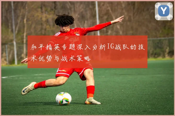 和平精英专题深入分析IG战队的技术优势与战术策略