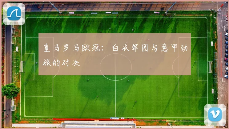皇马罗马欧冠：白衣军团与意甲劲旅的对决