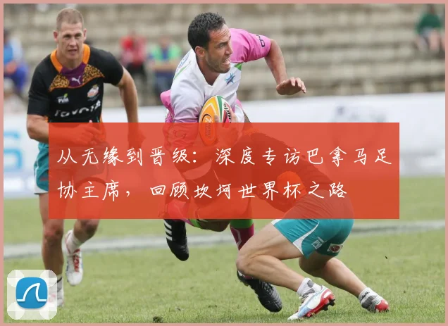 从无缘到晋级：深度专访巴拿马足协主席，回顾坎坷世界杯之路