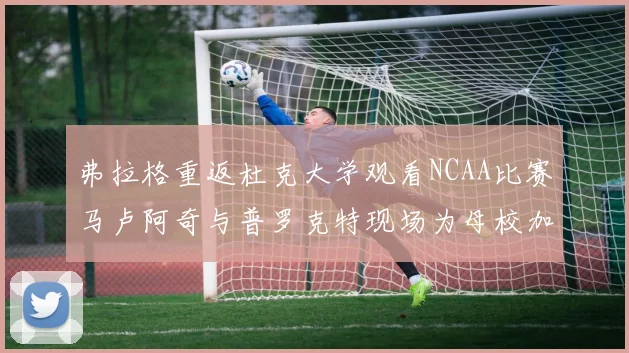 弗拉格重返杜克大学观看NCAA比赛马卢阿奇与普罗克特现场为母校加油助威