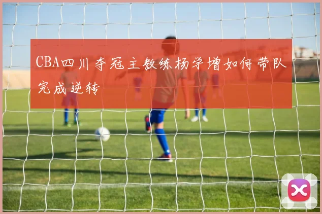 CBA四川夺冠主教练杨学增如何带队完成逆转