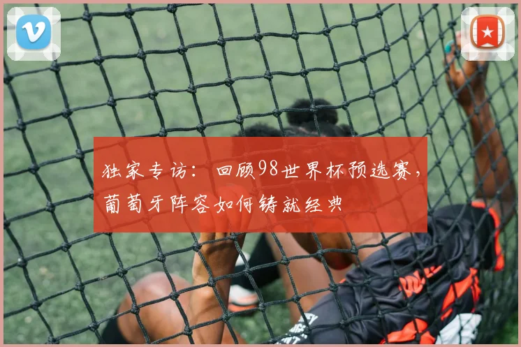 独家专访：回顾98世界杯预选赛，葡萄牙阵容如何铸就经典