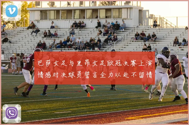 巴萨女足与里昂女足欧冠决赛上演情感对决球员誓言全力以赴不留情面
