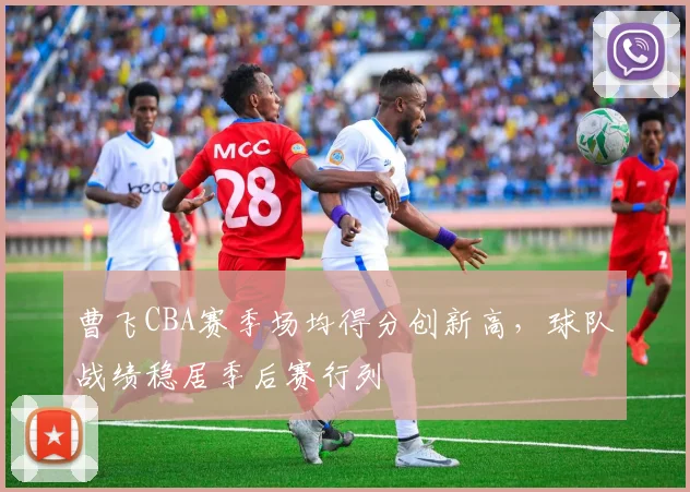 曹飞CBA赛季场均得分创新高，球队战绩稳居季后赛行列