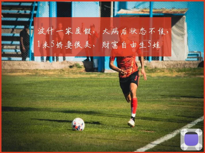 波什一家度假，大病后状态不佳，1米5娇妻很美，财富自由生5娃