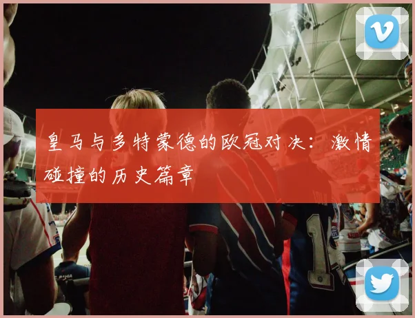 皇马与多特蒙德的欧冠对决：激情碰撞的历史篇章